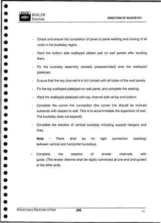 ERECTION OF BUCKSTAY
- Check and ensure the completion of panel to panel welding and closing of all
voids in the buckstay region.
- Weld the bottom side scalloped plates/ pad on wall panels after leveling
them.
- Fix the buckstay assembly (already preassembled) over the scalloped
plate/pad.
- Ensure that the key channel is in full contact with all tubes of the wall panels.
- Fix the top scalloped plate/pad on wall panel, and complete the welding.
- Weld the scalloped plate/pad with key channel both at top and bottom.
- Complete the corner link connection (the corner link should be inclined
outwards with respect to wall. This is to accommodate the expansion of wall.
The buckstay does not expand).
- Complete the erection of vertical buckstay including support hangers and
links.
Note : There shall be no rigid connection (welding)
between vertical and horizontal buckstays.
- Complete the erection of leveler channels with
guide. (The leveler channel shall be rigidly connected at one end and guided
at the other end).
Bharat Heavy Electricals Limited
 