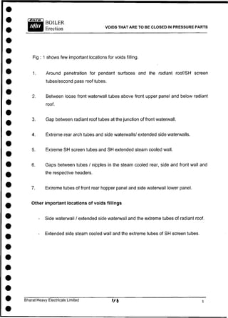 BOILER
Erection VOIDS THAT ARE TO BE CLOSED IN PRESSURE PARTS
Fig : 1 shows few important locations for voids filling.
1. Around penetration for pendant surfaces and the radiant roof/SH screen
tubes/second pass roof tubes.
2. Between loose front waterwall tubes above front upper panel and below radiant
roof.
3. Gap between radiant roof tubes at the junction of front waterwall.
4. Extreme rear arch tubes and side waterwalls/ extended side waterwalls.
5. Extreme SH screen tubes and SH extended steam cooled wall.
6. Gaps between tubes / nipples in the steam cooled rear, side and front wall and
the respective headers.
7. Extreme tubes of front rear hopper panel and side waterwall lower panel.
Other important locations of voids fillings
- Side waterwall / extended side waterwall and the extreme tubes of radiant roof.
- Extended side steam cooled wall and the extreme tubes of SH screen tubes.
Bharat Heavy Electricals Limited
 