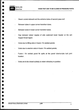 BOILER
Erection VOIDS THAT ARE TO BE CLOSED IN PRESSURE PARTS
Steam cooled sidewall and the extreme tubes of second pass roof.
Between tubes in upper corner transition tubes.
Between tubes in lower corner transition tubes.
Gap between tubes/ nipples of side waterwall lower header at the ash
hopper throat region.
Voids due to lifting slots in fusion / fin welded panels.
Voids due to erection slots in fusion / fin welded panels.
Fusion / fin welded panel fin splits at the panel tube-to-tube butt joint
location.
- Voids are to be closed suitably to retain refractory in position.
Bharat Heavy Electricals Limited
 