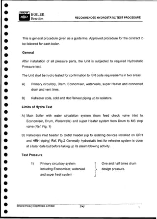 RECOMMENDED HYDROSTATIC TEST PROCEDURE
This is general procedure given as a guide line. Approved procedure for the contract to
be followed for each boiler.
General
After installation of all pressure parts, the Unit is subjected to required Hydrostatic
Pressure test.
The Unit shall be hydro tested for confirmation to IBR code requirements in two areas:
A) Primary circuitory, Drum, Economiser, waterwalls, super Heater and connected
drain and vent lines.
B) Reheater coils, cold and Hot Reheat piping up to isolators.
Limits of Hydro Test
A) Main Boiler with water circulation system (from feed check valve inlet to
Economiser, Drum, Waterwalls) and super Heater system from Drum to MS stop
valve (Ref. Fig. 1)
B) Reheaters inlet header to Outlet header (up to isolating devices installed on C R H
and HRH piping) Ref. Fig.2 Generally hydrostatic test for reheater system is done
at a later date but before taking up its steam blowing activity.
Test Pressure
1) Primary circuitory system
including Economiser, waterwall
and super heat system
One and half times drum
>• design pressure.
Bharat Heavy Electricals Limited / i.)
 