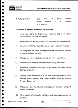 RECOMMENDED HYDROSTATIC TEST PROCEDURE
2) Reheater system - One and half times Reheater
design pressure or at minimum
of 70 kg/sq.cm.
Completion of pressure part system for Hydro test
1) All pressure parts like Economisers, waterwalls and super Heaters
including drains and vents are erected.
2) All necessary HP welds completed, NDT completed and stress relieved.
3) Completion of FQP checks and logging of erection alignment readings.
4) All radiographs and stress reliving charts of Pr. Parts system accepted
and signed by Boiler Inspector.
5) All necessary valves including drain and vent valves are installed.
6) All safety valves with shop installed hydrostatic plug are installed.
7) All manhole doors like drum and bottom ring headers are closed with the
Bolting arrangement.
8) Isolating valves are provided to all the other branching system like Soot
Blowers system tapping, Aux. steam tapping, spray connections,
Pressure Gauges etc.
9) All buckstays on waterwalls and second pass are completed along with
corners connections.
10) All fin welding of waterwalls, roof tubes and second pass panels are
completed.
Bharat Heavy Electricals Limited
 