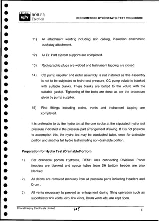 RECOMMENDED HYDROSTATIC TEST PROCEDURE
11) All attachment welding including skin casing, Insulation attachment,
buckstay attachment.
12) All Pr. Part system supports are completed.
13) Radiographic plugs are welded and Instrument tapping are closed.
14) C C pump impeller and motor assembly is not installed as this assembly
is not to be subjected to hydro test pressure. C C pump volute is blanked
with suitable blanks. These blanks are bolted to the volute with the
suitable gasket. Tightening of the bolts are done as per the procedure
given by pump supplier.
15) Fine fittings including drains, vents and instrument tapping are
completed.
It is preferable to do the hydro test at the one stroke at the stipulated hydro test
pressure indicated in the pressure part arrangement drawing. If it is not possible
to accomplish this, the hydro test may be conducted twice, once for drainable
portion and another full hydro test including non-drainable portion.
Preparation for Hydro Test (Drainable Portion)
1) For drainable portion Hydrotest, DESH links connecting Divisional Panel
headers are blanked and spacer tubes from SH bottom header are also
blanked.
2) All debris are removed manually from all pressure parts including Headers and
Drum .
3) All vents necessary to prevent air entrapment during filling operation such as
superheater link vents, eco, link vents, Drum vents etc, are kept open.
Bharat Heavy Electricals Limited
 