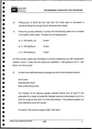 4) Filling pump of 40-50 Ips flow rate with 100 metre head is connected to
permanent filling line through bottom waterwall drain header.
5) Pressuring pumps preferably 3 pumps with the following details are connected
to the bottom drain header. Through one inch tapping point.
a) 0 - 250 Kg/Sq. cm 24 Ipm
b) 0 - 400 Kg/Sq.cm 161pm
c) 0 - 600 Kg/Sq.cm 121pm
All three pumps outlets are connected to common pressuring line with independent
isolation valves. In case only two pumps are available 0 - 250 Kg/Sq.cm and 0 - 600
Kg/sq. cm may be used.
6) At least three calibrated pressure gauges are fixed at the following locations.
Drum Level
Operating floor level
Near pressurizing pumps
The indicator of the pressure gauges selected should have at least 6" dial
graduated for a range of double the intended maximum test pressure, but in no
case the range be less than 1!4 times that pressure. The pressure gauges are
to be calibrated as per QA manual.
For typical "Test pressure gauge range" refer table I.
Bharat Heavy Electricals Limited
RECOMMENDED HYDROSTATIC TEST PROCEDURE
 