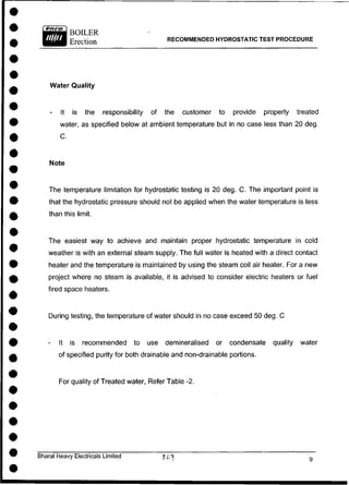 BOILER
Erection RECOMMENDED HYDROSTATIC TEST PROCEDURE
Water Quality
- It is the responsibility of the customer to provide properly treated
water, as specified below at ambient temperature but in no case less than 20 deg.
The temperature limitation for hydrostatic testing is 20 deg. C. The important point is
that the hydrostatic pressure should not be applied when the water temperature is less
than this limit.
The easiest way to achieve and maintain proper hydrostatic temperature in cold
weather is with an external steam supply. The full water is heated with a direct contact
heater and the temperature is maintained by using the steam coil air heater. For a new
project where no steam is available, it is advised to consider electric heaters or fuel
fired space heaters.
During testing, the temperature of water should in no case exceed 50 deg. C
- It is recommended to use demineralised or condensate quality water
of specified purity for both drainable and non-drainable portions.
For quality of Treated water, Refer Table-2.
Bharat Heavy Electricals Limited -fiy
C.
Note
 