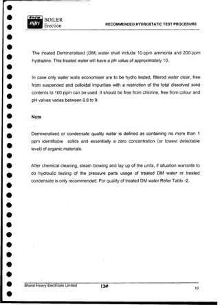 BOILER
Erection RECOMMENDED HYDROSTATIC TEST PROCEDURE
The treated Demineralised (DM) water shall include 10-ppm ammonia and 200-ppm
hydrazine. This treated water will have a pH value of approximately 10.
In case only water walls economiser are to be hydro tested, filtered water clear, free
from suspended and colloidal impurities with a restriction of the total dissolved solid
contents to 100 ppm can be used. It should be free from chlorine, free from colour and
pH valves varies between 8.8 to 9.
Demineralised or condensate quality water is defined as containing no more than 1
ppm identifiable solids and essentially a zero concentration (or lowest detectable
level) of organic materials.
After chemical cleaning, steam blowing and lay up of the units, if situation warrants to
do hydraulic testing of the pressure parts usage of treated DM water or treated
condensate is only recommended. For quality of treated DM water Refer Table -2.
Bharat Heavy Electricals Limited ) 3 0
Note
 