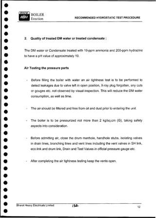 2. Quality of treated DM water or treated condensate :
The DM water or Condensate treated with 10-ppm ammonia and 200-ppm hydrazine
to have a pH value of approximately 10.
Air Testing the pressure parts
- Before filling the boiler with water an air tightness test is to be performed to
detect leakages due to valve left in open position, X-ray plug forgotten, any cuts
or gouges etc. not observed by visual inspection. This will reduce the DM water
consumption, as well as time.
- The air should be filtered and free from oil and dust prior to entering the unit.
- The boiler is to be pressurized not more than 2 kg/sq.cm (G), taking safety
aspects into consideration.
- Before admitting air, close the drum manhole, handhole stubs, isolating valves
in drain lines, branching lines and vent lines including the vent valves in SH link,
eco link and drum link, Drain and Test Valves in official pressure gauge etc.
- After completing the air tightness testing keep the vents open.
Bharat Heavy Electricals Limited )%M~
RECOMMENDED HYDROSTATIC TEST PROCEDURE
 