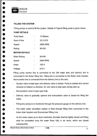 BOILER
Erection
FILLING THE SYSTEM
Filling pumps is used to fill the system. Details of Typical filling pump is given below.
PUMP DETAILS
Total Head
Rate of flow
Speed
Rating
MOTOR DETAILS
Motor Rating
Speed
Amps
Voltage
10 Metres
33.3 LPS
2960 RPM
90 KW
90 KW
2960 RPM
160 A
415 V
Filling pump suction line is connected to the DM water tank and delivery line is
connected to the Boiler filling line. Filling line is connected to the Boiler drain Header,
Recirculation line is connected from the delivery line to the tank.
- Suction valve is kept open and delivery valve is closed. Pump is started and correct
direction of rotation is checked. Air vent valve is kept open during start up.
- Recirculation valve is kept open fully.
- Delivery valve is gradually opened and recirculation valve is closed for filling the
boiler.
- Filling line pressure is monitored through the pressure gauge on the delivery line.
- The boiler water circulation system is filled through filling lines connected to the
boiler drain headers and Economiser Filling Line.
- As the water raises up to drum manholes, the later shall be tightly closed and filling
shall be completed once the water flows fully in air vents, which are closed
subsequently.
Bharat Heavy Electricals Limited
 