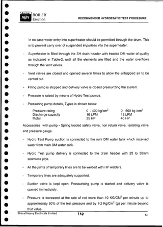 BOILER
Erection RECOMMENDED HYDROSTATIC TEST PROCEDURE
- In no case water entry into superheater should be permitted through the drum. This
is to prevent carry over of suspended impurities into the superheater.
- Superheater is filled through the SH drain header with treated DM water of quality
as indicated in Table-2, until all the elements are filled and the water overflows
through the vent valves.
- Vent valves are closed and opened several times to allow the entrapped air to be
vented out.
- Filling pump is stopped and delivery valve is closed pressurizing the system.
- Pressure is raised by means of Hydro Test pumps.
- Pressuring pump details, Types is shown below.
Pressure rating 0 - 400 kg/cm2
0 - 600 kg /cm2
Discharge capacity 16LPM 1 2 L P M
Motor 25 HP 40 HP
Accessories with pump - Spring loaded safety valve, non return valve, Isolating valve
and pressure gauge.
- Hydro Test Pump suction is connected to the mini DM water tank which received
water from main DM water tank.
- Hydro Test pump delivery is connected to the drain header with 25 to 38mm
seamless pipe.
- All the joints of temporary lines are to be welded with HP welders.
- Temporary lines are adequately supported.
- Suction valve is kept open. Pressurising pump is started and delivery valve is
opened immediately.
- Pressure is increased at the rate of not more than 10 K G / C M 2
per minute up to
approximately 80% of the test pressure and by 1-2 Kg/Cm2
(g) per minute beyond
that value.
Bharat Heavy Electricals Limited
 