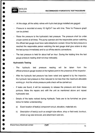 BOILER
Erection RECOMMENDED HYDROSTATIC TEST PROCEDURE
- At this stage, all the safety valves with hydro test plugs installed are gagged.
- Pressure is recorded at every 10 Kg/Cm2
rise with time. Time Vs Pressure graph
can be plotted.
- Raise the pressure to the hydrostatic test pressure. The pressure shall be under
proper control at all times. The pump operator and the responsible person watching
the official test gauge must have radio-telephonic contact. Once the test pressure is
reached the responsible person watching the test gauge shall give orders to stop
the test pumps immediately and to cut off the electric connections.
- The test pressure is held for about half an hour. During the holding time the test
gauge pressure reading shall not drop noticeably.
Hydrostatic Testing
- The hydraulic test pressure reading will be taken from the
official pressure gauge located at the highest point in the presence of the Inspector.
- After the hydraulic test pressure has been noted and agreed to by the Inspector,
the hydraulic test pressure is then reduced to not less than the maximum allowable
working pr. And the whole pressure parts check will be carried out.
- If leaks are found, it will be necessary to release the pressure and drain these
portions. Make the repairs and refill the unit as mentioned above and repeat
hydrostatic test.
- Details of the leaks noticed during Hydraulic Tests are to be furnished as given
below for better understanding :
a) Exact location of leak(s) component circuit, elevation, materials etc.
b) Description of leak(s) such as straight tube elbow, shop or field weld, torchcut,
where a lug was removed, and attachment weld etc.
Bharat Heavy Electricals Limited /35*
 
