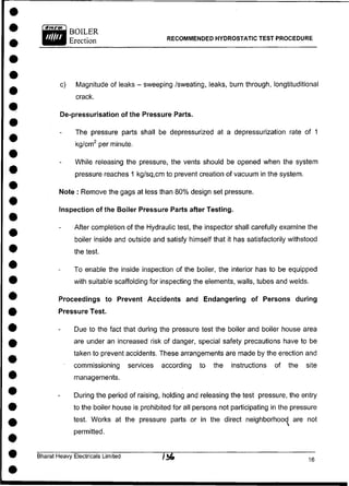 BOILER
Erection RECOMMENDED HYDROSTATIC TEST PROCEDURE
c) Magnitude of leaks - sweeping /sweating, leaks, burn through, longtituditional
crack.
De-pressurisation of the Pressure Parts.
The pressure parts shall be depressurized at a depressurization rate of 1
kg/cm2
per minute.
While releasing the pressure, the vents should be opened when the system
pressure reaches 1 kg/sq,cm to prevent creation of vacuum in the system.
Note : Remove the gags at less than 80% design set pressure.
Inspection of the Boiler Pressure Parts after Testing.
After completion of the Hydraulic test, the inspector shall carefully examine the
boiler inside and outside and satisfy himself that it has satisfactorily withstood
the test.
To enable the inside inspection of the boiler, the interior has to be equipped
with suitable scaffolding for inspecting the elements, walls, tubes and welds.
Proceedings to Prevent Accidents and Endangering of Persons during
Pressure Test.
Due to the fact that during the pressure test the boiler and boiler house area
are under an increased risk of danger, special safety precautions have to be
taken to prevent accidents. These arrangements are made by the erection and
commissioning services according to the instructions of the site
managements.
During the period of raising, holding and releasing the test pressure, the entry
to the boiler house is prohibited for all persons not participating in the pressure
test. Works at the pressure parts or in the direct neighborhood^ are not
permitted.
Bharat Heavy Electricals Limited , R
 