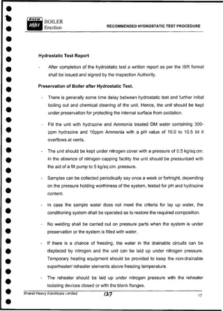 BOILER
Erection RECOMMENDED HYDROSTATIC TEST PROCEDURE
Hydrostatic Test Report
After completion of the hydrostatic test a written report as per the IBR format
shall be issued and signed by the Inspection Authority.
Preservation of Boiler after Hydrostatic Test.
- There is generally some time delay between hydrostatic test and further initial
boiling out and chemical cleaning of the unit. Hence, the unit should be kept
under preservation for protecting the internal surface from oxidation.
- Fill the unit with hydrazine and Ammonia treated DM water containing 300-
ppm hydrazine and 10ppm Ammonia with a pH value of 10.0 to 10.5 till it
overflows at vents.
- The unit should be kept under nitrogen cover with a pressure of 0.5 kg/sq.cm.
In the absence of nitrogen capping facility the unit should be pressurized with
the aid of a fill pump to 5 kg/sq.cm. pressure.
- Samples can be collected periodically say once a week or fortnight, depending
on the pressure holding worthiness of the system, tested for pH and hydrazine
content.
- In case the sample water does not meet the criteria for lay up water, the
conditioning system shall be operated as to restore the required composition.
- No welding shall be carried out on pressure parts when the system is under
preservation or the system is filled with water.
- If there is a chance of freezing, the water in the drainable circuits can be
displaced by nitrogen and the unit can be laid up under nitrogen pressure.
Temporary heating equipment should be provided to keep the non-drainable
superheater/ reheater elements above freezing temperature.
- The reheater should be laid up under nitrogen pressure with the reheater
isolating devices closed or with the blank flanges.
Bharat Heavy Electricals Limited /39 1 7
 