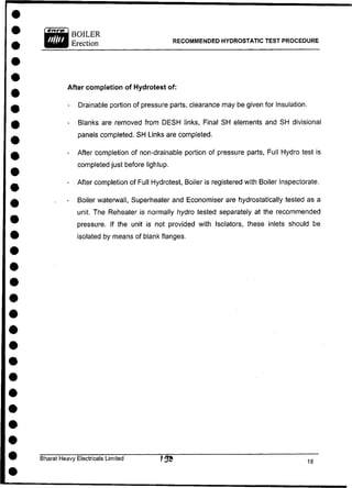 RECOMMENDED HYDROSTATIC TEST PROCEDURE
After completion of Hydrotest of:
- Drainable portion of pressure parts, clearance may be given for Insulation.
- Blanks are removed from DESH links, Final SH elements and SH divisional
panels completed. SH Links are completed.
- After completion of non-drainable portion of pressure parts, Full Hydro test is
completed just before lightup.
- After completion of Full Hydrotest, Boiler is registered with Boiler Inspectorate.
- Boiler waterwall, Superheater and Economiser are hydrostatically tested as a
unit. The Reheater is normally hydro tested separately at the recommended
pressure. If the unit is not provided with Isolators, these inlets should be
isolated by means of blank flanges.
Bharat Heavy Electricals Limited
 