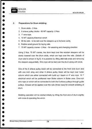 BOILER
Erection
BOILER DRUM
2. Preparations for Drum skidding:
1. Drum skids - 3 Nos.
2. 6 shieve pulley blocks - 80 MT capacity -2 Nos.
3. 1" wire rope.
4. 10 MT capacity Electrical winch
5. 90 lbs rails - to be laid over the sleepers up to furnace cavity.
6. Rubble soled ground for laying rails.
7. 75 MT capacity cranes - 2 Nos. - for assisting and changing direction.
Using 2 Nos. 75 MT cranes, the drum kept over the wooden sleepers will be
slowly lowered over the drum skids, which are kept over the rails. (Details of
drum skid is shown in fig.5). It is possible by lifting alternate ends and removing
the sleepers sequentially. Wire rope will be tied over the drum along with skids.
One of the 6 shieve pulley block will be connected to the front end drum skid
with one inch sling and other 6 shieve pulley block will be kept near boiler
column which are either connected with build up I beam or 4" wire rope. 10 T
electrical winch will be positioned near Boiler column in Boiler area. One-inch
wire rope on winch will be connected to both the 6 shieve pulleys through guide
pulleys. Grease will be applied over the rails (three rows) for smooth skidding of
drum.
Skidding operation will be started initially by lifting the front end of drum slightly
with crane & operating the winch.
Bharat Heavy Electricals Limited / 3
 