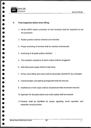 BOILER DRUM
V. Final inspection before drum lifting:
1. All the HSFG bolted connection of main structure shall be inspected as per
the procedure.
2. Rocker position shall be checked and recorded.
3. Proper anchoring of winches shall be checked and ensured.
4. Anchoring of all guide pulleys checked.
5. The insulation resistance of winch motors shall be meggered.
6. Alternate power supply shall be kept ready.
7. All four drum-lifting wire ropes shall be physically checked for any damages.
8. Communication and lighting arrangement shall be ensured.
9. Interference of wire ropes shall be checked and free movement ensured.
10. Approach for all pulley blocks and rocker plates shall be ensured.
11. Persons shall be identified for proper signaling, winch operation and
inspection during erection.
Bharat Heavy Electricals Limited
 