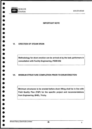 BOILER DRUM
IMPORTANT NOTE
VI. ERECTION OF STEAM DRUM:
Methodology for drum erection can be arrived at by the task performers in
consultation with Facility Engineering, PSSR-HQ
VII. MINIMUM STRUCTURE COMPLETION PRIOR TO DRUM ERECTION
Minimum structures to be erected before drum lifting shall be in line with
Field Quality Plan (FQP) for the specific project and recommendations
from Engineering, BHEL, Trichy.
Bharat Heavy Electricals Limited
 