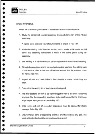 BOILER
Erection BOILER DRUM
DRUM INTERNALS.
Adopt the procedure given below to assemble the drum internals at site.
1. Study the concerned contract assembly drawing before start of the internal
assembly.
A typical cross sectional view of drum internal is shown in Fig. 12A.
2. While dismantling drum internals at site, match marks to be made so that
same sub assembly component is fitted in the same place during re-
3. seal welding is to be done only as per arrangement of drum internal drawing.
4. All bolted connections are to be used with double washers. One at the back
of nut and the other at the front of bolt and ensure that the washers cover
the holes/ slots fully.
5. Inspect all vent and drain holes in the internals to make certain they are
open.
6. Ensure that the weld joint of feed pipe are leak proof.
7. The drier sections are not to be welded together nor to the drier supporting
structure. But the supporting structures to be seal welded to the drier base
angle as per arrangement shown in Fig. 12D.
8. Ends (entry and exit) of secondary separators must be opened for steam
passage. Refer Fig. 12B.
9. Ensure that all parts of separating chamber are fitted without any gap. The
welds at the joints should be complete and leak proof.
assembly.
Bharat Heavy Electricals Limited
 