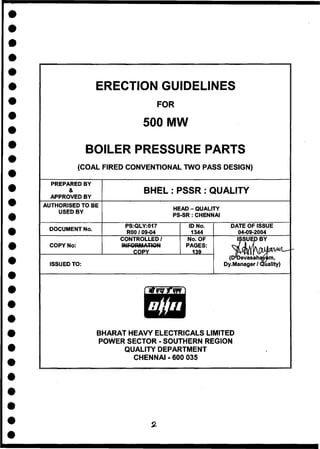 ERECTION GUIDELINES
F O R
500 MW
BOILER PRESSURE PARTS
(COAL FIRED CONVENTIONAL TWO PASS DESIGN)
PREPARED BY
&
APPROVED BY
B H E L : P S S R : Q U A L I T Y
AUTHORISED TO BE
USED BY
HEAD - QUALITY
PS-SR : CHENNAI
DOCUMENT No.
PS:QLY:017
R00 / 09-04
ID No.
1344
DATE OF ISSUE
04-09-2004
COPY No:
ISSUED TO:
CONTROLLED/
COPY
No. OF
PAGES:
139
(D'Devasah
Dy.Manager /
m,
uality)
BHARAT HEAVY ELECTRICALS LIMITED
POWER SECTOR - SOUTHERN REGION
QUALITY DEPARTMENT
CHENNAI - 600 035
 