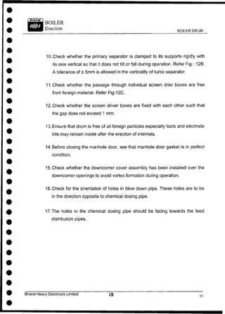 BOILER DRUM
10. Check whether the primary separator is damped to its supports rigidly with
its axis vertical so that it does not tilt or fall during operation. Refer Fig : 12B.
A tolerance of ± 5mm is allowed in the vertically of turbo separator.
11. Check whether the passage through individual screen drier boxes are free
from foreign material. Refer Fig:12C.
12. Check whether the screen driver boxes are fixed with each other such that
the gap does not exceed 1 mm.
13. Ensure that drum is free of all foreign particles especially tools and electrode
bits may remain inside after the erection of internals.
14. Before closing the manhole door, see that manhole door gasket is in perfect
condition.
15. Check whether the downcomer cover assembly has been installed over the
downcomer openings to avoid vortex formation during operation.
16. Check for the orientation of holes in blow down pipe. These holes are to be
in the direction opposite to chemical dosing pipe.
17. The holes in the chemical dosing pipe should be facing towards the feed
distribution pipes.
Bharat Heavy Electricals Limited
 