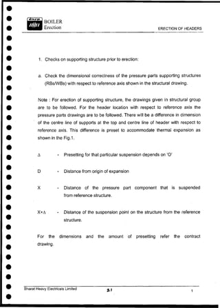 BOILER
Erection ERECTION OF HEADERS
1. Checks on supporting structure prior to erection:
a. Check the dimensional correctness of the pressure parts supporting structures
(RBs/WBs) with respect to reference axis shown in the structural drawing.
Note : For erection of supporting structure, the drawings given in structural group
are to be followed. For the header location with respect to reference axis the
pressure parts drawings are to be followed. There will be a difference in dimension
of the centre line of supports at the top and centre line of header with respect to
reference axis. This difference is preset to accommodate thermal expansion as
shown in the Fig.1.
A - Presetting for that particular suspension depends on '0'
D - Distance from origin of expansion
X - Distance of the pressure part component that is suspended
For the dimensions and the amount of presetting refer the contract
drawing.
from reference structure.
X+A Distance of the suspension point on the structure from the reference
structure.
Bharat Heavy Electricals Limited
 
