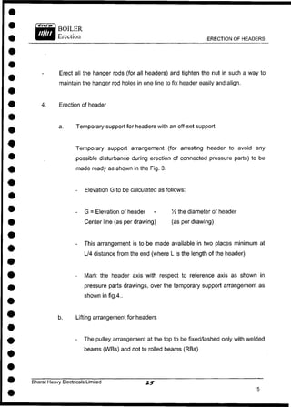 BOILER
Erection ERECTION OF HEADERS
Erect all the hanger rods (for all headers) and tighten the nut in such a way to
maintain the hanger rod holes in one line to fix header easily and align.
4. Erection of header
a. Temporary support for headers with an off-set support
Temporary support arrangement (for arresting header to avoid any
possible disturbance during erection of connected pressure parts) to be
made ready as shown in the Fig. 3.
- Elevation G to be calculated as follows:
- G = Elevation of header - 1
/4 the diameter of header
Center line (as per drawing) (as per drawing)
- This arrangement is to be made available in two places minimum at
L/4 distance from the end (where L is the length of the header).
- Mark the header axis with respect to reference axis as shown in
pressure parts drawings, over the temporary support arrangement as
shown in fig.4..
b. Lifting arrangement for headers
- The pulley arrangement at the top to be fixed/lashed only with welded
beams (WBs) and not to rolled beams (RBs)
Bharat Heavy Electricals Limited
 