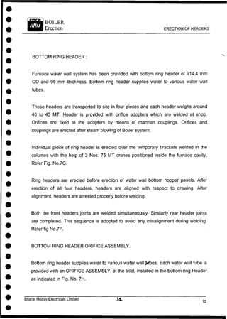 BOTTOM RING HEADER :
Furnace water wall system has been provided with bottom ring header of 914.4 mm
OD and 95 mm thickness. Bottom ring header supplies water to various water wall
tubes.
These headers are transported to site in four pieces and each header weighs around
40 to 45 MT. Header is provided with orifice adopters which are welded at shop.
Orifices are fixed to the adopters by means of marman couplings. Orifices and
couplings are erected after steam blowing of Boiler system.
Individual piece of ring header is erected over the temporary brackets welded in the
columns with the help of 2 Nos. 75 MT cranes positioned inside the furnace cavity,
Refer Fig. No.7G.
Ring headers are erected before erection of water wall bottom hopper panels. After
erection of all four headers, headers are aligned with respect to drawing. After
alignment, headers are arrested properly before welding.
Both the front headers joints are welded simultaneously. Similarly rear header joints
are completed. This sequence is adopted to avoid any misalignment during welding.
Refer fig No.7F.
BOTTOM RING HEADER ORIFICE ASSEMBLY.
Bottom ring header supplies water to various water wall^rbes. Each water wall tube is
provided with an ORIFICE ASSEMBLY, at the Inlet, installed in the bottom ring Header
as indicated in Fig. No. 7H.
Bharat Heavy Electricals Limited
ERECTION OF HEADERS
 