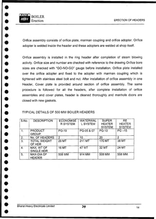 BOILER
Erection ERECTION OF HEADERS
Orifice assembly consists of orifice plate, marman coupling and orifice adopter. Orifice
adopter is welded inside the header and these adopters are welded at shop itself.
Orifice assembly is installed in the ring header after completion of steam blowing
activity. Orifice size and number are checked with reference to the drawing Orifice bore
sizes are checked with "GO-NO-GO" gauge before installation. Orifice plate installed
over the orifice adopter and fixed to the adopter with marman coupling which is
tightened with stainless steel bolt and nut. After installation of orifice assembly in one
Header, Cover plate is provided around section of orifice assembly. The same
procedure is followed for all the headers, after complete installation of orifice
assemblies and cover plates, header is cleaned thoroughly and manhole doors are
closed with new gaskets.
TYPICAL DETAILS OF 500 MW BOILER HEADERS
S.No. DESCRIPTION ECONOMISE
R SYSTEM
WATERWAL
L SYSTEM
SUPER
HEATER
SYSTEM
RE
HEATER
SYSTEM
1. PRODUCT
GROUP
PG-19 PG-05 & 07 PG-10 PG -15
2. No. OF HEADERS 2 10 20 2
3. TOTAL WEIGHT
OF HDR
29 MT 211 MT 170 MT 38 MT
4. MAX. WT OF
SINGLE HDR
16 MT 47 MT 32 MT 24 MT
5. MAX-DIA OF
HEADER
508 MM 914 MM 508 MM 558 MM.
Bharat Heavy Electricals Limited
 