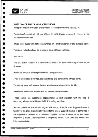 BOILER
Erection
ERECTION OF FIRST
PASS RADIANT ROOF
ERECTION OF FIRST PASS RADIANT ROOF
First pass radiant roof tubes arrangement (TYP) is shown in the Fig. No.1A.
Radiant roof consists of 150 nos. of front fin welded loose tubes and 150 nos. of rear
fin welded loose tubes.
These loose tubes with mark nos. punched on it are transported to site as loose tubes.
First pass radiant roof can be erected in there different methods.
Inlet and outlet headers of radiant roof are erected on permanent suspensions as per
drawing.
Roof tube supports are suspended from ceiling structure.
Front loose tubes 8 to 10 nos. are assembled as a panel in the furnace cavity.
Temporary angle stiffners are fixed at two places as shown in the fig. 1B.
Assembled panels are erected with the help of electric winches.
These panels are suspended approximately at roof elevation with the help of
temporary wire ropes which are tied to the ceiling structure.
All front panels are erected and aligned with respect to Boiler axis. Support channel is
fixed over the plate lugs already welded to the tubes. Support channel is connected to
the support rod through pin connection. Support rods are adjusted to get the proper
alignment of tubes. After alignment of temporary panels, front tubes are welded with
inlet header stubs.
Method -1.
Bharat Heavy Electricals Limited
 