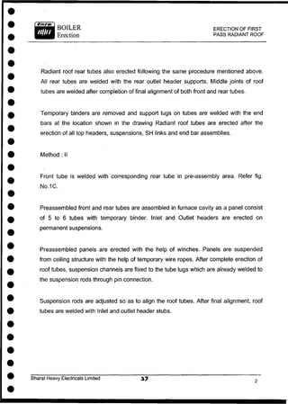BOILER
Erection
ERECTION OF FIRST
PASS RADIANT ROOF
Radiant roof rear tubes also erected following the same procedure mentioned above.
All rear tubes are welded with the rear outlet header supports. Middle joints of roof
tubes are welded after completion of final alignment of both front and rear tubes.
Temporary binders are removed and support lugs on tubes are welded with the end
bars at the location shown in the drawing Radiant roof tubes are erected after the
erection of all top headers, suspensions, SH links and end bar assemblies.
Front tube is welded with corresponding rear tube in pre-assembly area. Refer fig.
No.1C.
Preassembled front and rear tubes are assembled in furnace cavity as a panel consist
of 5 to 6 tubes with temporary binder. Inlet and Outlet headers are erected on
permanent suspensions.
Preassembled panels are erected with the help of winches. Panels are suspended
from ceiling structure with the help of temporary wire ropes. After complete erection of
roof tubes, suspension channels are fixed to the tube lugs which are already welded to
the suspension rods through pin connection.
Suspension rods are adjusted so as to align the roof tubes. After final alignment, roof
tubes are welded with Inlet and outlet header stubs.
Method : II
Bharat Heavy Electricals Limited
 