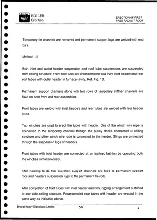BOILER
Erection
ERECTION OF FIRST
PASS RADIANT ROOF
Temporary tie channels are removed and permanent support lugs are welded with end
bars.
Method - III
Both inlet and outlet header suspension and roof tube suspensions are suspended
from ceiling structure. Front roof tubs are preassembled with front inlet header and rear
roof tubes with outlet header in furnace cavity, Ref. Fig. 1D.
Permanent support channels along with two rows of temporary stiffner channels are
fixed on both front and rear assemblies.
Front tubes are welded with inlet headers and rear tubes are welded with rear header
stubs.
Two winches are used to erect the tubes with header. One of the winch wire rope is
connected to the temporary channel through the pulley blocks connected at ceiling
structure and other winch wire rope is connected to the header. Slings are connected
through the suspension lugs of headers.
Front tubes with inlet header are connected at an inclined fashion by operating both
the winches simultaneously.
After hoisting to its final elevation support channels are fixed to permanent support
rods and headers suspension lugs to the permanent tie rods.
After completion of front tubes with inlet header erection, rigging arrangement is shifted
to rear side-ceiling structure. Preassembled rear tubes with header are erected in the
same way as indicated above.
Bharat Heavy Electricals Limited 5 3 .
 