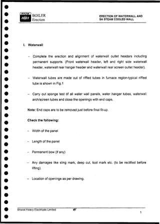 BOILER
Erection
ERECTION OF WATERWALL AND
SH STEAM COOLED WALL
I. Waterwall
- Complete the erection and alignment of waterwall outlet headers including
permanent supports. (Front waterwall header, left and right side waterwall
header, waterwall rear hanger header and waterwall rear screen outlet header).
- Waterwall tubes are made out of riffled tubes in furnace region-typical riffled
tube is shown in Fig. 1
- Carry out sponge test of all water wall panels, water hanger tubes, waterwall
arch/screen tubes and close the openings with end caps.
Note: End caps are to be removed just before final fit-up.
Check the following:
- Width of the panel
- Length of the panel
- Permanent bow (if any)
- Any damages like sling mark, deep cut, tool mark etc. (to be rectified before
lifting).
- Location of openings as per drawing.
Bharat Heavy Electricals Limited
 