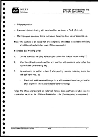 BOILER ERECTION OF WATERWALL AND
Erection SH STEAM COOLED WALL
- Edge preparation
- Preassemble the following with panel seal box as shown in Fig.2 (Optional).
- Manhole doors, peephole doors, Instrument Openings, Scot blower openings etc.
Note:- The surface of all tubes that are completely embedded in castable refractory
should be painted with two coats of bituminous paint.
Scalloped Bar Welding Detail
1. Cut the scalloped bar (only top scalloped bar of seal box) as shown in Fig.2X
2. Weld item B bottom scalloped bar and seal box with pressure parts before the
hydraulic test (refer the Fig.2Y)
3. Item A has to be welded to item B after pouring castable refractory inside the
seal box (refer Fig.2 Z).
Erect and weld waterwall hanger tube with waterwall rear hanger header
after alignment (check the verticality before welding).
Note: The lifting arrangement for waterwall hanger tube, arch/screen tubes can be
prepared as explained for LTSH and Economiser coils. (Floating pulley arrangement).
Bharat Heavy Electricals Limited
 