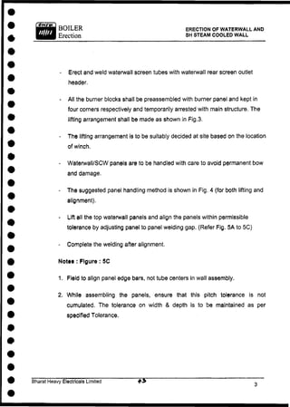 BOILER
Erection
ERECTION OF WATERWALL AND
SH STEAM COOLED WALL
- Erect and weld waterwall screen tubes with waterwall rear screen outlet
header.
- All the burner blocks shall be preassembled with burner panel and kept in
four corners respectively and temporarily arrested with main structure. The
lifting arrangement shall be made as shown in Fig.3.
- The lifting arrangement is to be suitably decided at site based on the location
of winch.
- Waterwall/SCW panels are to be handled with care to avoid permanent bow
and damage.
- The suggested panel handling method is shown in Fig. 4 (for both lifting and
alignment).
- Lift all the top waterwall panels and align the panels within permissible
tolerance by adjusting panel to panel welding gap. (Refer Fig. 5A to 5C)
- Complete the welding after alignment.
Notts : Figure : 5C
1. Field to align panel edge bars, not tube centers in wall assembly.
2. While assembling the panels, ensure that this pitch tolerance is not
cumulated. The tolerance on width & depth is to be maintained as per
specified Tolerance.
Bharat Heavy Electricals Limited
 