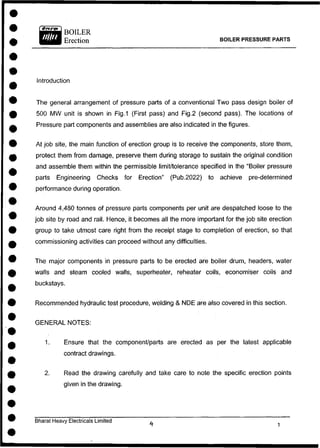 BOILER PRESSURE PARTS
Introduction
The general arrangement of pressure parts of a conventional Two pass design boiler of
500 MW unit is shown in Fig.1 (First pass) and Fig.2 (second pass). The locations of
Pressure part components and assemblies are also indicated in the figures.
At job site, the main function of erection group is to receive the components, store them,
protect them from damage, preserve them during storage to sustain the original condition
and assemble them within the permissible limit/tolerance specified in the "Boiler pressure
parts Engineering Checks for Erection" (Pub.2022) to achieve pre-determined
performance during operation.
Around 4,480 tonnes of pressure parts components per unit are despatched loose to the
job site by road and rail. Hence, it becomes all the more important for the job site erection
group to take utmost care right from the receipt stage to completion of erection, so that
commissioning activities can proceed without any difficulties.
The major components in pressure parts to be erected are boiler drum, headers, water
walls and steam cooled walls, superheater, reheater coils, economiser coils and
buckstays.
Recommended hydraulic test procedure, welding & NDE are also covered in this section.
GENERAL NOTES:
1. Ensure that the component/parts are erected as per the latest applicable
contract drawings.
2. Read the drawing carefully and take care to note the specific erection points
given in the drawing.
Bharat Heavy Electricals Limited
 