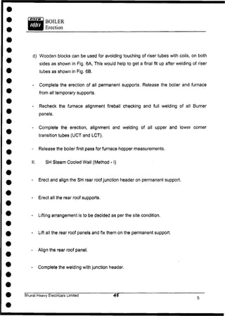 BOILER
Erection
d) Wooden blocks can be used for avoiding touching of riser tubes with coils, on both
sides as shown in Fig. 6A, This would help to get a final fit up after welding of riser
tubes as shown in Fig. 6B.
- Complete the erection of all permanent supports. Release the boiler and furnace
from all temporary supports.
- Recheck the furnace alignment fireball checking and full welding of all Burner
panels,
- Complete the erection, alignment and welding of all upper and lower corner
transition tubes (UCT and LCT).
- Release the boiler first pass for furnace hopper measurements.
II. SH Steam Cooled Wall (Method -1)
- Erect and align the SH rear roof junction header on permanent support.
- Erect all the rear roof supports.
- Lifting arrangement is to be decided as per the site condition.
- Lift all the rear roof panels and fix them on the permanent support.
- Align the rear roof panel,
- Complete the welding with junction header.
Bharat Heavy Electricals Limited
 
