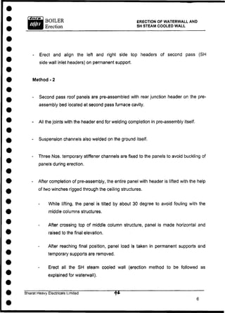 BOILER
Erection
ERECTION OF WATERWALL AND
SH STEAM COOLED WALL
- Erect and align the left and right side top headers of second pass (SH
side wall inlet headers) on permanent support.
Method - 2
- Second pass roof panels are pre-assembled with rear junction header on the pre-
assembly bed located at second pass furnace cavity.
- All the joints with the header end for welding completion in pre-assembly itself.
- Suspension channels also welded on the ground itself.
- Three Nos. temporary stiffener channels are fixed to the panels to avoid buckling of
panels during erection.
- After completion of pre-assembly, the entire panel with header is lifted with the help
of two winches rigged through the ceiling structures.
While lifting, the panel is tilted by about 30 degree to avoid fouling with the
middle columns structures.
After crossing top of middle column structure, panel is made horizontal and
raised to the final elevation.
After reaching final position, panel load is taken in permanent supports and
temporary supports are removed.
Erect all the SH steam cooled wall (erection method to be followed as
explained for waterwall).
Bharat Heavy Electricals Limited " ~ " '
6
 