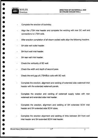 BOILER
Erection
ERECTION OF WATERWALL AND
SH STEAM COOLED WALL
Complete the erection of buckstay.
Align the LTSH inlet header and complete the welding with rear SC wall and
connections to LTSH coils.
After erection completion of all steam cooled walls align the following headers.
SH side wall outlet header.
SH front wall inlet header.
SH rear wall inlet header.
Check the verticality of S C wall.
Check the width and depth of second pass.
Check the end gap of LTSH/Eco coils with S C wall.
Complete the erection, alignment and welding of extended side waterwall inlet
header with the extended waterwall panels.
Complete the erection and welding of waterwall supply tubes with rear
waterwall and extended side inlet header.
Complete the erection, alignment and welding of SH extended S C W inlet
header and SH extended side S C W tubes.
Complete the erection alignment and welding of links between SH front wall
inlet header and SH extended S C W inlet header.
Bharat Heavy Electricals Limited
 