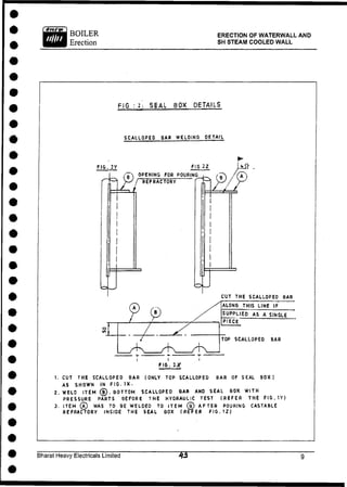 BOILER
Erection
ERECTION OF WATERWALL AND
SH STEAM COOLED WALL
F I G : 2. S E A L B O X DETAILS
SCALLOPED BAR WELDING DETAIL
FIG. 2Y FIG 2Z
b) OPENING FOR POURING
/ REFRACTORY ^
CUT THE SCALLOPED BAR
1. CUT THE SCALLOPED BAR (ONLY TOP SCALLOPED BAR OF SEAL BOX)
AS SHOWN IN FIG. IX.
2. WELD I T E M ® . BOTTOM SCALLOPED BAR AND SEAL BOX WITH
PRESSURE PARTS BEFORE THE HYDRAULIC TEST (REFER THE FIG. tY)
3. ITEM 0 WAS TO BE WELDED TO ITEM (g) AFTER POURING CASTABLE
REFRACTORY INSIOE THE SEAL BOX (REFER FIG. 12)
Bharat Heavy Electricals Limited
 