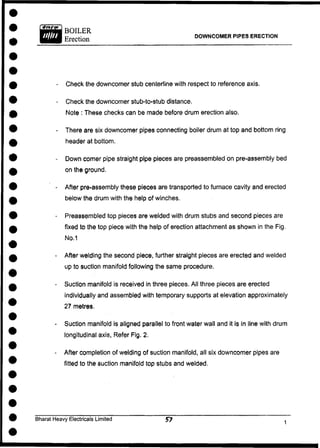 DOWNCOMER PIPES ERECTION
- Check the downcomer stub centerline with respect to reference axis.
- Check the downcomer stub-to-stub distance.
Note : These checks can be made before drum erection also.
- There are six downcomer pipes connecting boiler drum at top and bottom ring
header at bottom.
- Down comer pipe straight pipe pieces are preassembled on pre-assembly bed
on the ground.
- After pre-assembly these pieces are transported to furnace cavity and erected
below the drum with the help of winches.
- Preassembled top pieces are welded with drum stubs and second pieces are
fixed to the top piece with the help of erection attachment as shown in the Fig.
No.1
- After welding the second piece, further straight pieces are erected and welded
up to suction manifold following the same procedure.
- Suction manifold is received in three pieces. All three pieces are erected
individually and assembled with temporary supports at elevation approximately
27 metres.
- Suction manifold is aligned parallel to front water wall and it is in line with drum
longitudinal axis, Refer Fig. 2.
- After completion of welding of suction manifold, all six downcomer pipes are
fitted to the suction manifold top stubs and welded.
Bharat Heavy Electricals Limited 57
 
