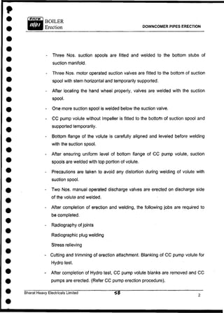 DOWNCOMER PIPES ERECTION
- Three Nos. suction spools are fitted and welded to the bottom stubs of
suction manifold.
- Three Nos. motor operated suction valves are fitted to the bottom of suction
spool with stem horizontal and temporarily supported.
- After locating the hand wheel properly, valves are welded with the suction
spool.
- One more suction spool is welded below the suction valve.
- C C pump volute without Impeller is fitted to the bottom of suction spool and
supported temporarily.
- Bottom flange of the volute is carefully aligned and leveled before welding
with the suction spool.
- After ensuring uniform level of bottom flange of C C pump volute, suction
spools are welded with top portion of volute.
- Precautions are taken to avoid any distortion during welding of volute with
suction spool.
- Two Nos. manual operated discharge valves are erected on discharge side
of the volute and welded.
- After completion of erection and welding, the following jobs are required to
be completed.
- Radiography of joints
Radiographic plug welding
Stress relieving
- Cutting and trimming of erection attachment. Blanking of C C pump volute for
Hydro test.
- After completion of Hydro test, C C pump volute blanks are removed and C C
pumps are erected. (Refer C C pump erection procedure).
Bharat Heavy Electricals Limited
 