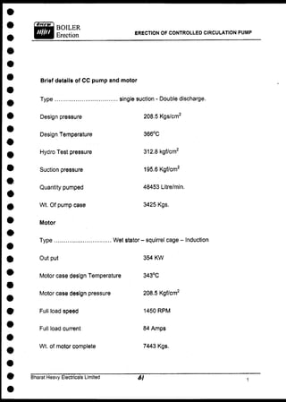 ERECTION OF CONTROLLED CIRCULATION PUMP
Brief details of CC pump and motor
Type single suction - Double discharge.
Design pressure
Design Temperature
Hydro Test pressure
Suction pressure
Quantity pumped
Wt. Of pump case
Motor
Type Wet stator - squirrel cage - Induction
208.5 Kgs/cm2
366°C
312.8 kgf/cm2
195.6 Kgf/cm2
48453 Litre/min.
3425 Kgs.
Out put
Motor case design Temperature
Motor case design pressure
Full load speed
Full load current
Wt. of motor complete
354 KW
343°C
208.5 Kgf/cm2
1450 R P M
84 Amps
7443 Kgs.
Bharat Heavy Electricals Limited
 