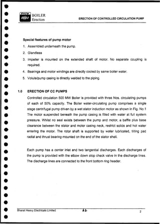ERECTION OF CONTROLLED CIRCULATION PUMP
Special features of pump motor
1. Assembled underneath the pump.
2. Glandless
3. Impeller is mounted on the extended shaft of motor. No separate coupling is
required.
4. Bearings and motor windings are directly cooled by same boiler water.
5. Volute/pump casing is directly welded to the piping.
1.0 ERECTION OF CC PUMPS
Controlled circulation 500 MW Boiler is provided with three Nos. circulating pumps
of each of 50% capacity. The Boiler water-circulating pump comprises a single
stage centrifugal pump driven by a wet stator induction motor as shown in Fig. No.1
The motor suspended beneath the pump casing is filled with water at full system
pressure, Whilst no seal exists between the pump and motor, a baffle plus base
clearance between the stator and motor casing neck, restrict solids and hot water
entering the motor. The rotor shaft is supported by water lubricated, tilting pad
radial and thrust bearing mounted on the end of the stator shell.
Each pump has a center inlet and two tangential discharges. Each discharges of
the pump is provided with the elbow down stop check valve in the discharge lines.
The discharge lines are connected to the front bottom ring header.
Bharat Heavy Electricals Limited
 