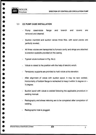 ERECTION OF CONTROLLED CIRCULATION PUMP
1.1 CC PUMP CASE INSTALLATION
- Pump case/volute flange and branch and covers are
removed and cleaned.
- Suction manifold and suction valves three Nos. with spool pieces are
perfectly leveled.
- All three volutes are transported to furnace cavity and slings are attached
to erection eyebolts provided on the casing.
- Typical volute is shown in Fig. No.2.
- Volute is raised to the position with the help of electric winch.
- Temporary supports are provided to hold volute at its elevation.
- After alignment of volute with suction spool. It may be tack welded.
Horizontality of bottom flange is rechecked to keep it within % degree or -
Vz degree.
- Suction spool with volute is welded following the applicable procedure in
welding manual.
- Radiography and stress relieving are to be completed after completion of
welding.
- Radiographic hole is plugged.
Bharat Heavy Electricals Limited £j>
 