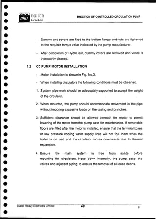 BOILER ERECTION OF CONTROLLED CIRCULATION PUMP
Erection
- Dummy and covers are fixed to the bottom flange and nuts are tightened
to the required torque value indicated by the pump manufacturer.
- After completion of Hydro test, dummy covers are removed and volute is
thoroughly cleaned.
1.2 CC PUMP MOTOR INSTALLATION
- Motor Installation is shown in Fig. No.3.
- When installing circulators the following conditions must be observed.
1. System pipe work should be adequately supported to accept the weight
of the circulator.
2. When mounted, the pump should accommodate movement in the pipe
without imposing excessive loads on the casing and branches.
3. Sufficient clearance should be allowed beneath the motor to permit
lowering of the motor from the pump case for maintenance. If removable
floors are fitted after the motor is installed, ensure that the terminal boxes
or low pressure cooling water supply lines will not foul them when the
boiler is on load and the circulator moves downwards due to thermal
expansion.
4. Ensure the main system is free from solids before
mounting the circulators. Hose down internally, the pump case, the
valves and adjacent piping, to ensure the removal of all loose debris.
Bharat Heavy Electricals Limited
 