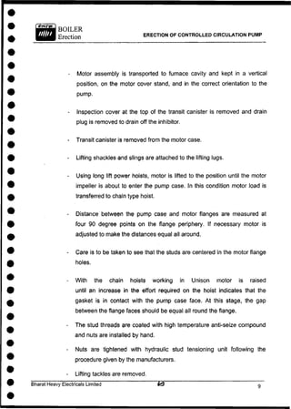BOILER
Erection ERECTION OF CONTROLLED CIRCULATION PUMP
- Motor assembly is transported to furnace cavity and kept in a vertical
position, on the motor cover stand, and in the correct orientation to the
pump.
- Inspection cover at the top of the transit canister is removed and drain
plug is removed to drain off the inhibitor.
- Transit canister is removed from the motor case.
- Lifting shackles and slings are attached to the lifting lugs.
- Using long lift power hoists, motor is lifted to the position until the motor
impeller is about to enter the pump case. In this condition motor load is
transferred to chain type hoist.
- Distance between the pump case and motor flanges are measured at
four 90 degree points on the flange periphery. If necessary motor is
adjusted to make the distances equal all around.
- Care is to be taken to see that the studs are centered in the motor flange
holes.
- With the chain hoists working in Unison motor is raised
until an increase in the effort required on the hoist indicates that the
gasket is in contact with the pump case face. At this stage, the gap
between the flange faces should be equal all round the flange.
- The stud threads are coated with high temperature anti-seize compound
and nuts are installed by hand.
- Nuts are tightened with hydraulic stud tensioning unit following the
procedure given by the manufacturers.
- Lifting tackles are removed.
Bharat Heavy Electricals Limited ~ 9
 