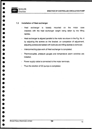 BOILER
Erection ERECTION OF CONTROLLED CIRCULATION PUMP
1.3 Installation of Heat exchanger
- Heat exchanger is loosely mounted on the motor case
brackets with the heat exchanger weight being taken by the lifting
tackles.
- Heat exchanger is aligned parallel to the motor as shown in the Fig. No. 4
by adjusting the screws on the bracket, on completion of adjustment,
adjusting screws are locked with locknuts and lifting tackles is removed.
- Interconnecting pipe work of Heat exchanger is completed.
- Thermocouples, pressure gauges and temperature alarm switches are
installed.
- Power supply cable is connected to the motor terminals.
- Thus the erection of C C pumps is completed.
Bharat Heavy Electricals Limited
 