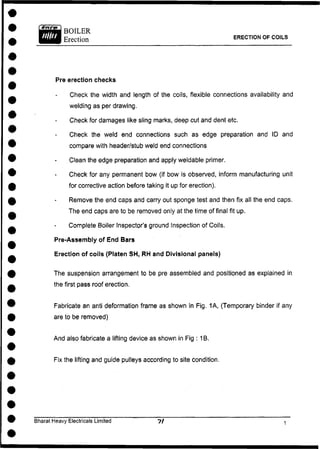 ERECTION OF COILS
Pre erection checks
Check the width and length of the coils, flexible connections availability and
welding as per drawing.
Check for damages like sling marks, deep cut and dent etc.
Check the weld end connections such as edge preparation and ID and
compare with header/stub weld end connections
Clean the edge preparation and apply weldable primer.
Check for any permanent bow (if bow is observed, inform manufacturing unit
for corrective action before taking it up for erection).
Remove the end caps and carry out sponge test and then fix all the end caps.
The end caps are to be removed only at the time of final fit up.
Complete Boiler Inspector's ground Inspection of Coils.
Pre-Assembly of End Bars
Erection of coils (Platen SH, RH and Divisional panels)
The suspension arrangement to be pre assembled and positioned as explained in
the first pass roof erection.
Fabricate an anti deformation frame as shown in Fig. 1A, (Temporary binder if any
are to be removed)
And also fabricate a lifting device as shown in Fig : TB.
Fix the lifting and guide pulleys according to site condition.
Bharat Heavy Electricals Limited
 