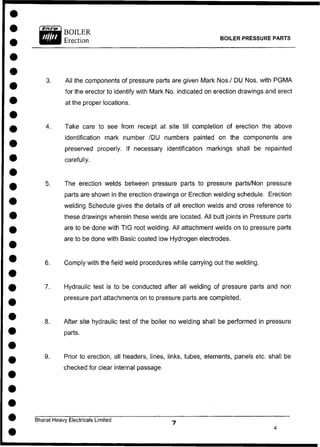 BOILER
Erection BOILER PRESSURE PARTS
3. All the components of pressure parts are given Mark Nos./ DU Nos. with PGMA
for the erector to identify with Mark No. indicated on erection drawings and erect
at the proper locations.
4. Take care to see from receipt at site till completion of erection the above
identification mark number /DU numbers painted on the components are
preserved properly. If necessary identification markings shall be repainted
carefully.
5. The erection welds between pressure parts to pressure parts/Non pressure
parts are shown in the erection drawings or Erection welding schedule. Erection
welding Schedule gives the details of all erection welds and cross reference to
these drawings wherein these welds are located. All butt joints in Pressure parts
are to be done with TIG root welding. All attachment welds on to pressure parts
are to be done with Basic coated low Hydrogen electrodes.
6. Comply with the field weld procedures while carrying out the welding.
7. Hydraulic test is to be conducted after all welding of pressure parts and non
pressure part attachments on to pressure parts are completed.
8. After site hydraulic test of the boiler no welding shall be performed in pressure
parts.
9. Prior to erection, all headers, lines, links, tubes, elements, panels etc. shall be
checked for clear internal passage.
Bharat Heavy Electricals Limited
 