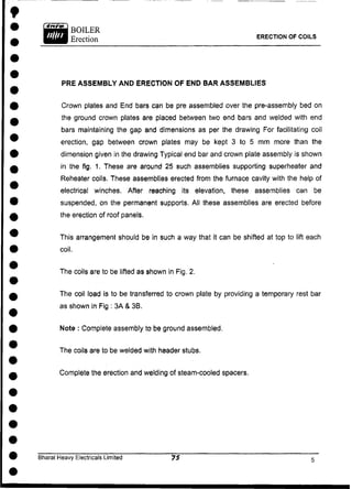 PRE ASSEMBLY AND ERECTION OF END BAR ASSEMBLIES
Crown plates and End bars can be pre assembled over the pre-assembly bed on
the ground crown plates are placed between two end bars and welded with end
bars maintaining the gap and dimensions as per the drawing For facilitating coil
erection, gap between crown plates may be kept 3 to 5 mm more than the
dimension given in the drawing Typical end bar and crown plate assembly is shown
in the fig, 1. These are around 25 such assemblies supporting superheater and
Reheater coils. These assemblies erected from the furnace cavity with the help of
electrical winches. After reaching its elevation, these assemblies can be
suspended, on the permanent supports. All these assemblies are erected before
the erection of roof panels.
This arrangement should be in such a way that it can be shifted at top to lift each
coil.
The coils are to be lifted as shown in Fig. 2.
The coil load is to be transferred to crown plate by providing a temporary rest bar
as shown in Fig : 3A & 3B.
Note : Complete assembly to be ground assembled.
The coils are to be welded with header stubs.
Complete the erection and welding of steam-cooled spacers.
Bharat Heavy Electricals Limited
ERECTION OF COILS
 