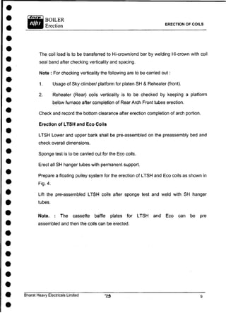 ERECTION OF COILS
The coil load is to be transferred to Hi-crown/end bar by welding Hi-crown with coil
seal band after checking verticality and spacing.
Note : For checking verticality the following are to be carried out:
1. Usage of Sky climber/ platform for platen SH & Reheater (front).
2. Reheater (Rear) coils verticality is to be checked by keeping a platform
below furnace after completion of Rear Arch Front tubes erection.
Check and record the bottom clearance after erection completion of arch portion.
Erection of LTSH and Eco Coils
LTSH Lower and upper bank shall be pre-assembled on the preassembly bed and
check overall dimensions.
Sponge test is to be carried out for the Eco coils.
Erect all SH hanger tubes with permanent support.
Prepare a floating pulley system for the erection of LTSH and Eco coils as shown in
Fig. 4.
Lift the pre-assembled LTSH coils after sponge test and weld with SH hanger
tubes.
Note. : The cassette baffle plates for LTSH and Eco can be pre
assembled and then the coils can be erected.
Bharat Heavy Electricals Limited
 