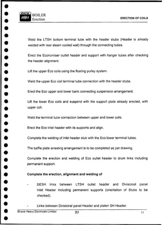 ERECTION OF COILS
Weld the LTSH bottom terminal tube with the header stubs (Header is already
welded with rear steam cooled wall) through the connecting tubes.
Erect the Economiser outlet header and support with hanger tubes after checking
the header alignment.
Lift the upper Eco coils using the floating pulley system.
Weld the upper Eco coil terminal tube connection with the header stubs.
Erect the Eco upper and lower bank connecting suspension arrangement.
Lift the lower Eco coils and suspend with the support plate already erected, with
upper coil.
Weld the terminal tube connection between upper and lower coils.
Erect the Eco inlet header with its supports and align.
Complete the welding of inlet header stub with the Eco lower terminal tubes.
The baffle plate arresting arrangement is to be completed as per drawing.
Complete the erection and welding of Eco outlet header to drum links including
permanent support.
Complete the erection, alignment and welding of
DESH links between LTSH outlet header and Divisional panel
Inlet Header including permanent supports (orientation of Stubs to be
checked).
Links between Divisional panel Header and platen SH Header.
Bharat Heavy Electricals Limited ^
 